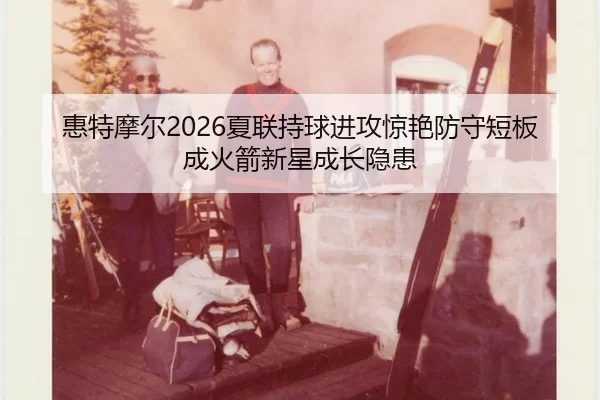 惠特摩尔2026夏联持球进攻惊艳防守短板成火箭新星成长隐患